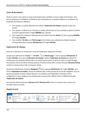 Microsoft Dynamics CRM 2013: Créer et concevoir des formulaires
166
Corps du formulaire
Située au centre, vous utilisez le corps du formulaire pour contrôler la mise en page du formulaire. Vous
pouvez sélectionner et déplacer les éléments pour les positionner. En double-cliquant sur un élément, les
propriétés de l’élément s’affichent.
 Pour ajouter un champ, sélectionnez le depuis l’Explorateur de champs et glissez le dans une
section.
 Pour ajouter un élément qui n’est pas un champ, sélectionnez où vous souhaitez le placer et utilisez
le bouton approprié dans l’onglet INSÉRER pour l’ajouter.
 Pour supprimer un élément, sélectionnez le et utiliser le bouton Retirer dans le groupe Modifier
de l’onglet ACCUEIL.
 Pour modifier l’En-tête ou le Pied de page du formulaire, vous sélectionnez d’abord le bouton
correspondant dans le groupe Sélectionner de l’onglet ACCUEIL.
Explorateur de champs
Situé sur le côté droit, le contenu de la zone de l’explorateur dépend du contexte.
Lorsque vous sélectionnez le Corps , l’En-tête ou le Pied de page dans le groupe Sélectionner de
l’onglet ACCUEIL, vous verrez l’Explorateur de champs. Utilisez l’Explorateur de champ pour glisser les
champs que vous souhaitez affichez dans une section du formulaire ou dans l’en-tête ou le pied de page.
Vous pouvez inclure les mêmes champs plusieurs fois dans le formulaire. Utilisez le bouton Nouveau Champ
comme un raccourci pour créer un nouveau champ.
Quand vous sélectionnez le bouton Navigation dans le groupe Sélectionner de l’onglet ACCUEIL, vous
verrez l’Explorateur de relation. Glissez les relations dans un des groupes de la zone de navigation. Vous ne
pouvez pas ajouter la même relation deux fois. Les relations sont disponibles en fonction de leur
configuration. Si vous configurez une relation pour ne pas qu’elle s’affiche, elle ne s’affichera pas dans
l’Explorateur de relation
Vous pouvez utiliser les boutons Nouveau 1:N et Nouveau N:N comme un raccourci pour ajouter une
nouvelle relation d’entités.
Onglet Accueil
 