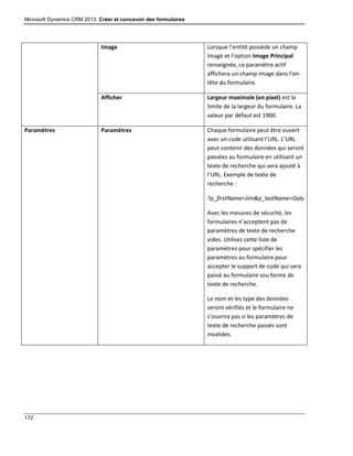 Microsoft Dynamics CRM 2013: Créer et concevoir des formulaires
172
Image Lorsque l’entité possède un champ
image et l’option Image Principal
renseignée, ce paramètre actif
affichera un champ image dans l’en-
tête du formulaire.
Afficher Largeur maximale (en pixel) est la
limite de la largeur du formulaire. La
valeur par défaut est 1900.
Paramètres Paramètres Chaque formulaire peut être ouvert
avec un code utilisant l’URL. L’URL
peut contenir des données qui seront
passées au formulaire en utilisant un
texte de recherche qui sera ajouté à
l’URL. Exemple de texte de
recherche :
?p_firstName=Jim&p_lastName=Daly
Avec les mesures de sécurité, les
formulaires n’acceptent pas de
paramètres de texte de recherche
vides. Utilisez cette liste de
paramètres pour spécifier les
paramètres au formulaire pour
accepter le support de code qui sera
passé au formulaire sou forme de
texte de recherche.
Le nom et les type des données
seront vérifiés et le formulaire ne
s’ouvrira pas si les paramètres de
texte de recherche passés sont
invalides.
 