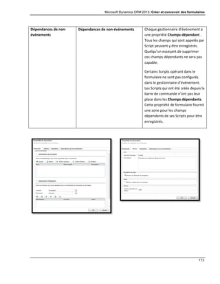 Microsoft Dynamics CRM 2013: Créer et concevoir des formulaires
173
Dépendances de non-
événements
Dépendances de non-événements Chaque gestionnaire d’événement a
une propriété Champs dépendant .
Tous les champs qui sont appelés par
Script peuvent y être enregistrés.
Quelqu’un essayant de supprimer
ces champs dépendants ne sera pas
capable.
Certains Scripts opérant dans le
formulaire ne sont pas configurés
dans le gestionnaire d’événement.
Les Scripts qui ont été créés depuis la
barre de commande n’ont pas leur
place dans les Champs dépendants.
Cette propriété de formulaire fournit
une zone pour les champs
dépendants de ses Scripts pour être
enregistrés.
 