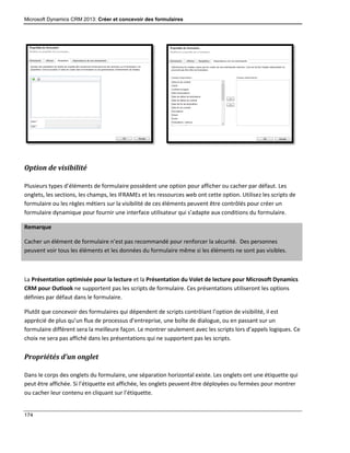 Microsoft Dynamics CRM 2013: Créer et concevoir des formulaires
174
Option de visibilité
Plusieurs types d’éléments de formulaire possèdent une option pour afficher ou cacher par défaut. Les
onglets, les sections, les champs, les IFRAMEs et les ressources web ont cette option. Utilisez les scripts de
formulaire ou les règles métiers sur la visibilité de ces éléments peuvent être contrôlés pour créer un
formulaire dynamique pour fournir une interface utilisateur qui s’adapte aux conditions du formulaire.
Remarque
Cacher un élément de formulaire n’est pas recommandé pour renforcer la sécurité. Des personnes
peuvent voir tous les éléments et les données du formulaire même si les éléments ne sont pas visibles.
La Présentation optimisée pour la lecture et la Présentation du Volet de lecture pour Microsoft Dynamics
CRM pour Outlook ne supportent pas les scripts de formulaire. Ces présentations utiliseront les options
définies par défaut dans le formulaire.
Plutôt que concevoir des formulaires qui dépendent de scripts contrôlant l’option de visibilité, il est
apprécié de plus qu’un flux de processus d’entreprise, une boîte de dialogue, ou en passant sur un
formulaire différent sera la meilleure façon. Le montrer seulement avec les scripts lors d’appels logiques. Ce
choix ne sera pas affiché dans les présentations qui ne supportent pas les scripts.
Propriétés d’un onglet
Dans le corps des onglets du formulaire, une séparation horizontal existe. Les onglets ont une étiquette qui
peut être affichée. Si l’étiquette est affichée, les onglets peuvent être déployées ou fermées pour montrer
ou cacher leur contenu en cliquant sur l’étiquette.
 