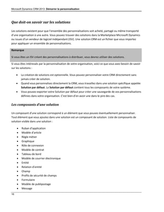 Microsoft Dynamics CRM 2013: Démarrer la personnalisation
16
Que doit-on savoir sur les solutions
Les solutions existent pour que l’ensemble des personnalisations soit acheté, partagé ou même transporté
d’une organisation à une autre. Vous pouvez trouver des solutions dans la Marketplace Microsoft Dynamics
ou issues d’un vendeur de logiciel indépendant (ISV). Une solution CRM est un fichier que vous importez
pour appliquer un ensemble de personnalisations.
Remarque
Si vous êtes un ISV créant des personnalisations à distribuer, vous devrez utiliser des solutions.
Si vous êtes intéressés par la personnalisation de votre organisation, voici ce que vous avez besoin de savoir
sur les solutions :
 La création de solutions est optionnelle. Vous pouvez personnaliser votre CRM directement sans
jamais créer de solution.
 Quand vous personnalisez directement la CRM, vous travaillez dans une solution spécifique appelée
Solution par défaut. La Solution par défaut contient tous les composants de votre système.
 Vous pouvez exporter votre Solution par défaut pour créer une sauvegarde de vos personnalisations
définies dans votre organisation. C’est bien d’en avoir une dans le pire des cas.
Les composants d’une solution
Un composant d’une solution correspond à un élément que vous pouvez éventuellement personnaliser.
Tout élément que vous ajoutez dans une solution est un composant de solution. Liste de composants de
solution visible dans une solution :
 Ruban d’application
 Modèle d’article
 Règle métier
 Graphique
 Rôle de connexion
 Modèle de contrat
 Tableau de bord
 Modèle de courrier électronique
 Entité
 Relation d’entité
 Champ
 Profils de sécurité de champs
 Formulaire
 Modèle de publipostage
 Message
 