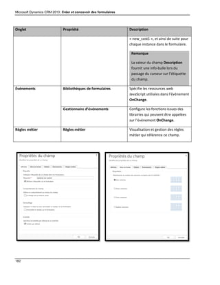 Microsoft Dynamics CRM 2013: Créer et concevoir des formulaires
182
Onglet Propriété Description
« new_cost1 », et ainsi de suite pour
chaque instance dans le formulaire.
Remarque
La valeur du champ Description
fournit une info-bulle lors du
passage du curseur sur l’étiquette
du champ.
Événements Bibliothèques de formulaires Spécifie les ressources web
JavaScript utilisées dans l’événement
OnChange.
Gestionnaire d’événements Configure les fonctions issues des
librairies qui peuvent être appelées
sur l’événement OnChange.
Règles métier Règles métier Visualisation et gestion des règles
métier qui référence ce champ.
 