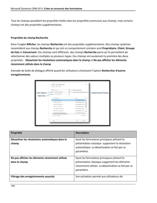Microsoft Dynamics CRM 2013: Créer et concevoir des formulaires
184
Tous les champs possèdent les propriétés listées dans les propriétés communes aux champs, mais certains
champs ont des propriétés supplémentaires.
Propriétés du champ Recherche
Dans l’onglet Afficher, les champs Recherche ont des propriétés supplémentaires. Des champs systèmes
ressemblent aux champs Recherche et qui ont un comportement similaire sont Propriétaire, Client, Groupe
de liste et Concernant. Ces champs sont différents des champs Recherche parce qu’ils permettent de
sélectionner des valeurs multiples ou plusieurs types. Ces champs ont seulement la première des deux
propriétés : Désactiver les résolutions automatiques dans le champ et Ne pas afficher les éléments
récemment utilisés dans le champ.
Exemple de boîte de dialogue affiché quand les utilisateurs choisissent l’option Rechercher d’autres
enregistrements.
Propriété Description
Désactiver les résolutions automatiques dans le
champ
Seuls les formulaires principaux utilisant la
présentation classique supportent la résolution
automatique. La désactivation se fait par ce
paramètre.
Ne pas afficher les éléments récemment utilisés
dans le champ
Seuls les formulaires principaux utilisant la
présentation classique supportent les éléments
récemment utilisés. La désactivation se fait par ce
paramètre.
Filtrage des enregistrements associés Son activation permet aux utilisateurs de
 