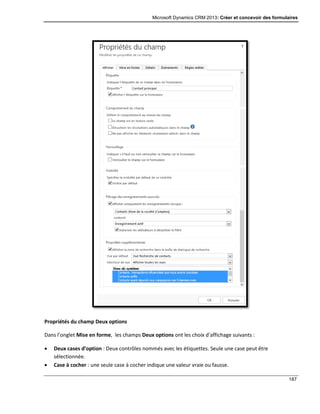 Microsoft Dynamics CRM 2013: Créer et concevoir des formulaires
187
Propriétés du champ Deux options
Dans l’onglet Mise en forme, les champs Deux options ont les choix d’affichage suivants :
 Deux cases d’option : Deux contrôles nommés avec les étiquettes. Seule une case peut être
sélectionnée.
 Case à cocher : une seule case à cocher indique une valeur vraie ou fausse.
 