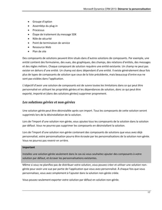 Microsoft Dynamics CRM 2013: Démarrer la personnalisation
17
 Groupe d’option
 Assemblys du plug-in
 Processus
 Étape de traitement du message SDK
 Rôle de sécurité
 Point de terminaison de service
 Ressource Web
 Plan de site
Des composants de solutions peuvent être situés dans d’autres solutions de composants. Par exemple, une
entité contient des formulaires, des vues, des graphiques, des champs, des relations d’entités, des messages
et des règles métiers. Chaque composant de solution requière une entité existante. Un champ ne peut pas
exister en dehors d’une entité. Un champ est donc dépendant d’une entité. Il existe généralement deux fois
plus de types de composants de solution que ceux de la liste précédente, mais beaucoup d’entre eux ne
sont pas visibles dans l’application.
L’objectif d’avoir une solution de composants est de suivre toutes les limitations dans ce qui peut être
personnalisé en utilisant les propriétés gérées et les dépendances de solution, donc ce qui peut être
exporté, importé et (dans des solutions gérées) supprimer proprement.
Les solutions gérées et non-gérées
Une solution gérée peut être désinstallée après son import. Tous les composants de cette solution seront
supprimés lors de la désinstallation de la solution.
Lors de l’import d’une solution non-gérée, vous ajoutez tous les composants de la solution dans la solution
par défaut. Vous ne pourrez pas supprimer les composants en désinstallant la solution.
Lors de l’import d’une solution non-gérée contenant des composants de solutions que vous avez déjà
personnalisé, votre personnalisation pourra être écrasée par les personnalisations de la solution non-gérée.
Vous ne pourrez pas revenir en arrière.
Important
Installez une solution gérée seulement dans le cas où vous souhaitez ajouter des composants à votre
solution par défaut, et écraser les personnalisations existantes.
Même si vous ne planifiez pas de distribuer votre solution, vous pouvez créer et utiliser une solution non-
gérée pour avoir une vue par partie de l’application que vous avez personnalisé. À chaque fois que vous
personnalisez, vous avez simplement à l’ajouter dans la solution non-gérée créée.
Vous pouvez seulement exporter votre solution par défaut en solution non-gérée.
 