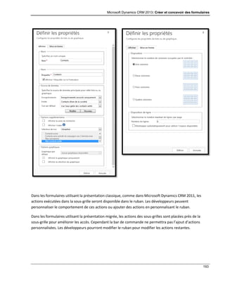 Microsoft Dynamics CRM 2013: Créer et concevoir des formulaires
193
Dans les formulaires utilisant la présentation classique, comme dans Microsoft Dynamics CRM 2011, les
actions exécutées dans la sous-grille seront disponible dans le ruban. Les développeurs peuvent
personnaliser le comportement de ces actions ou ajouter des actions en personnalisant le ruban.
Dans les formulaires utilisant la présentation migrée, les actions des sous-grilles sont placées près de la
sous-grille pour améliorer les accès. Cependant la bar de commande ne permettra pas l’ajout d’actions
personnalisées. Les développeurs pourront modifier le ruban pour modifier les actions restantes.
 