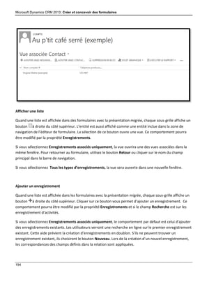 Microsoft Dynamics CRM 2013: Créer et concevoir des formulaires
194
Afficher une liste
Quand une liste est affichée dans des formulaires avec la présentation migrée, chaque sous-grille affiche un
bouton à droite du côté supérieur. L’entité est aussi affiché comme une entité inclue dans la zone de
navigation de l’éditeur de formulaire. La sélection de ce bouton ouvre une vue. Ce comportement pourra
être modifié par la propriété Enregistrements.
Si vous sélectionnez Enregistrements associés uniquement, la vue ouvrira une des vues associées dans la
même fenêtre. Pour retourner au formulaire, utilisez le bouton Retour ou cliquer sur le nom du champ
principal dans la barre de navigation.
Si vous sélectionnez Tous les types d’enregistrements, la vue sera ouverte dans une nouvelle fenêtre.
Ajouter un enregistrement
Quand une liste est affichée dans les formulaires avec la présentation migrée, chaque sous-grille affiche un
bouton à droite du côté supérieur. Cliquer sur ce bouton vous permet d’ajouter un enregistrement. Ce
comportement pourra être modifié par la propriété Enregistrements et si le champ Recherche est sur les
enregistrement d’activités.
Si vous sélectionnez Enregistrements associés uniquement, le comportement par défaut est celui d’ajouter
des enregistrements existants. Les utilisateurs verront une recherche en ligne sur le premier enregistrement
existant. Cette aide prévient la création d’enregistrements en doublon. S’ils ne peuvent trouver un
enregistrement existant, ils choisiront le bouton Nouveau. Lors de la création d’un nouvel enregistrement,
les correspondances des champs définis dans la relation sont appliquées.
 