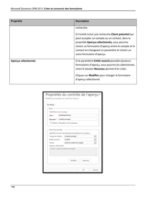 Microsoft Dynamics CRM 2013: Créer et concevoir des formulaires
196
Propriété Description
recherche.
Si l’entité inclut une recherche Client potentiel qui
peut accepter un compte ou un contact, dans la
propriété Aperçus sélectionnés, vous pourrez
choisir un formulaire d’aperçu entre le compte et le
contact en changeant ce paramètre et choisir un
autre formulaire d’aperçu.
Aperçus sélectionnés Si le paramètre Entité associé possède plusieurs
formulaires d’aperçu, vous pourrez les sélectionner,
sinon le bouton Nouveau permet d’en créer.
Cliquez sur Modifier pour changer le formulaire
d’aperçu sélectionné.
 