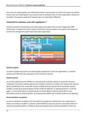Microsoft Dynamics CRM 2013: Démarrer la personnalisation
18
Pour créer une solution gérée, vous sélectionnez l’option solution gérée au moment de l’export de solution.
Si vous créez une solution gérée, vous ne pourrez par la réimporter dans la même organisation utilisée pour
la création. Vous pouvez seulement l’importer dans une organisation différente.
Comment les solutions sont-elles appliquées ?
Toutes les solutions sont évaluées comme des calques pour déterminer comment l’application CRM
fonctionnera. Le diagramme suivant montre comment les solutions gérées et non-gérées sont évalués et
comment les changements apparaissent dans votre organisation.
Solution système
La solution système est comme une solution gérée appartenant à toutes les organisations. La solution
système est la définition des composants out-of-the-box du système.
Solutions gérées
Les solutions gérées peuvent modifier les composants de la solution système et ajouter de nouveaux
composants. Si plusieurs solutions gérées sont installées, la première installée est en dessous des solutions
gérées installées plus tard. La seconde solution installée peut alors personnaliser la première solution
installée. Lorsque deux solutions gérées ont des conflits de définition, la règle générale est « Le dernier
gagne ». Si vous désinstallez une solution gérée, la solution gérée en dessous prend effet. Si vous
désinstallez toutes les solutions gérées, les comportements définis par la solution système sont appliqués.
Personnalisations non gérées
Les personnalisations non gérées sont l’ensemble des changements réalisés dans votre organisation à
travers une solution non gérée. La solution système définie ce que vous pouvez ou non personnalisez en
utilisant les propriétés gérées. Les éditeurs de solutions gérées ont les mêmes possibilités à limiter vos
 
