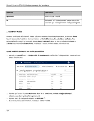 Microsoft Dynamics CRM 2013: Créer et concevoir des formulaires
206
Propriété Description
typename Nom du type d’entité.
id Identifiant de l’enregistrement. Ce paramètre est
vide tant que l’enregistrement n’est pas enregistré.
Le contrôle Notes
Dans les formulaires de certaines entités systèmes utilisant la nouvelle présentation, le contrôle Notes
fournit la capacité d’accéder à des informations sur les Publications , les Activités et les Notes. Pour
personnaliser les entités où vous avez activez Notes et Activités, vous ne verrez uniquement Notes et
Activités. Pour inclure les Publications, vous devez l’activer pour les entités personnalisées.
Activer les Publications pour une entité personnalisée
1. Parcourez PARAMÈTRES > Configuration de publication et recherchez l’enregistrement concernant ton
entité personnalisé.
2. Vérifiez que la case à cocher Activer les murs de ce formulaire pour cet enregistrement est
sélectionnée et enregistrez l’enregistrement.
3. Dans la barre de commande, cliquez sur ACTIVER .
4. Si vous souhaitez activer le mur, vous devez publier l’entité.
 