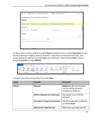 Microsoft Dynamics CRM 2013: Créer et concevoir des formulaires
207
Par défaut, pour les entités systèmes le contrôle Notes est positionné dans la section Volet Social au centre
des trois colonnes de l’onglet au début du formulaire. Il apparaît qu’une fois dans le formulaire. Vous
pouvez déplacer ou supprimer le contrôle Notes. Pour le retrouver, utilisez le bouton Notes dans le
groupe de Contrôle de l’onglet INSÉRER.
Le tableau suivant décrit les propriétés du contrôle Notes.
Onglet Propriété Description
Afficher Étiquette Obligatoire : Bien que l’étiquette
n’est pas affichée par défaut,
l’étiquette est obligatoire.
Afficher l’étiquette sur le formulaire Vous pouvez choisir d’afficher
l’étiquette.
Verrouiller le champ sur le formulaire Prévient la suppression accidentelle
du contrôle Notes.
Sélectionnez l’onglet que vous Sélectionnez quel onglet doit être
 