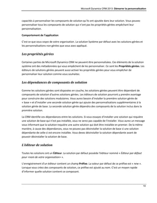 Microsoft Dynamics CRM 2013: Démarrer la personnalisation
19
capacités à personnaliser les composants de solution qu’ils ont ajoutée dans leur solution. Vous pouvez
personnaliser tous les composants de solution qui n’ont pas les propriétés gérées empêchant leur
personnalisation.
Comportement de l’application
C’est ce que vous voyez de votre organisation. La solution Système par défaut avec les solutions gérées et
les personnalisations non gérées que vous avez appliqué.
Les propriétés gérées
Certaines parties de Microsoft Dynamics CRM ne peuvent être personnalisées. Ces éléments de la solution
système ont des métadonnées qui vous empêchent de les personnaliser. Ce sont les Propriétés gérées. Les
éditeurs de solutions gérées peuvent aussi activer les propriétés gérées pour vous empêcher de
personnaliser leur solution comme vous souhaitez.
Les dépendances de composants de solution
Comme les solutions gérées sont disposées en couche, les solutions gérées peuvent être dépendant de
composants de solution d’autres solutions gérées. Les éditeurs de solution pourront y prendre avantage
pour construire des solutions modulaires. Vous aurez besoin d’installer la première solution gérée de
« base » et d’installer une seconde solution gérée qui ajoute des personnalisations supplémentaires à la
solution gérée de base. La seconde solution gérée dépendra des composants de la solution inclus dans la
première solution.
La CRM identifie ces dépendances entre les solutions. Si vous essayez d’installer une solution qui requière
une solution de base qui n’est pas installée, vous ne serez pas capable de l’installer. Vous aurez un message
vous informant que la solution requière une autre solution qui doit être installée en premier. De la même
manière, à cause des dépendances, vous ne pouvez pas désinstaller la solution de base si une solution
dépendante de celle-ci est encore installée. Vous devez désinstaller la solution dépendante avant de
pouvoir désinstaller la solution de base.
L’éditeur de solution
Toutes les solutions ont un Éditeur. La solution par défaut possède l’éditeur nommé « Éditeur par défaut
pour <nom de votre organisation> ».
L’enregistrement d’un éditeur contient un champ Préfixe. La valeur par défaut de ce préfixe est « new ».
Lorsque vous créez des composants de solution, ce préfixe est ajouté au nom. C’est un moyen rapide
d’informer quelle solution contient ce composant.
 