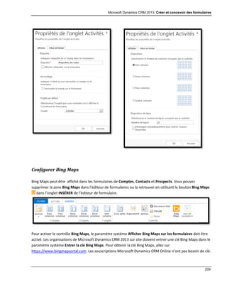 Microsoft Dynamics CRM 2013: Créer et concevoir des formulaires
209
Configurer Bing Maps
Bing Maps peut être affiché dans les formulaires de Comptes, Contacts et Prospects. Vous pouvez
supprimer la zone Bing Maps dans l’éditeur de formulaires ou la retrouver en utilisant le bouton Bing Maps
dans l’onglet INSÉRER de l’éditeur de formulaire.
Pour activer le contrôle Bing Maps, le paramètre système Afficher Bing Maps sur les formulaires doit être
activé. Les organisations de Microsoft Dynamics CRM 2013 sur site doivent entrer une clé Bing Maps dans le
paramètre système Entrer la clé Bing Maps. Pour obtenir la clé Bing Maps, allez sur
https://www.bingmapsortal.com. Les souscriptions Microsoft Dynamics CRM Online n’ont pas besoin de clé.
 