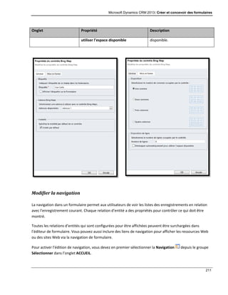 Microsoft Dynamics CRM 2013: Créer et concevoir des formulaires
211
Onglet Propriété Description
utiliser l’espace disponible disponible.
Modifier la navigation
La navigation dans un formulaire permet aux utilisateurs de voir les listes des enregistrements en relation
avec l’enregistrement courant. Chaque relation d’entité a des propriétés pour contrôler ce qui doit être
montré.
Toutes les relations d’entités qui sont configurées pour être affichées peuvent être surchargées dans
l’éditeur de formulaire. Vous pouvez aussi inclure des liens de navigation pour afficher les ressources Web
ou des sites Web via la navigation de formulaire.
Pour activer l’édition de navigation, vous devez en premier sélectionner la Navigation depuis le groupe
Sélectionner dans l’onglet ACCUEIL.
 
