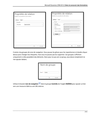 Microsoft Dynamics CRM 2013: Créer et concevoir des formulaires
213
Il existe cinq groupes de zone de navigation. Vous pouvez les glisser pour les repositionner et double-cliquer
dessus pour changer leur étiquette, mais vous ne pouvez pas les supprimer. Ces groupes s’affichent
uniquement si elles possèdent des éléments. Donc pour ne pas voir un group, vous devez simplement ne
rien ajouter dedans.
Utilisez le bouton Lien de navigation dans le groupe Contrôle de l’onglet INSÉRER pour ajouter un lien
vers une ressource Web ou une URL externe.
 