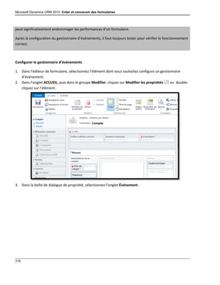 Microsoft Dynamics CRM 2013: Créer et concevoir des formulaires
216
peut significativement endommager les performances d’un formulaire.
Après la configuration du gestionnaire d’événements, il faut toujours tester pour vérifier le fonctionnement
correct.
Configurer le gestionnaire d’événements
1. Dans l’éditeur de formulaire, sélectionnez l’élément dont vous souhaitez configure un gestionnaire
d’événement.
2. Dans l’onglet ACCUEIL, puis dans le groupe Modifier, cliquez sur Modifier les propriétés ou double-
cliquez sur l’élément.
3. Dans la boîte de dialogue de propriété, sélectionnez l’onglet Événement.
 