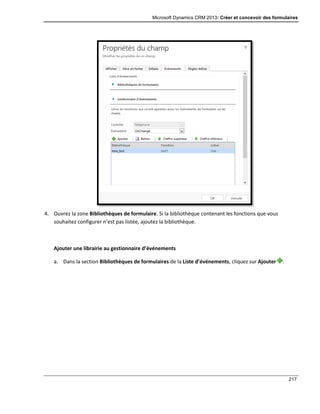 Microsoft Dynamics CRM 2013: Créer et concevoir des formulaires
217
4. Ouvrez la zone Bibliothèques de formulaire. Si la bibliothèque contenant les fonctions que vous
souhaitez configurer n’est pas listée, ajoutez la bibliothèque.
Ajouter une librairie au gestionnaire d’événements
a. Dans la section Bibliothèques de formulaires de la Liste d’événements, cliquez sur Ajouter .
 
