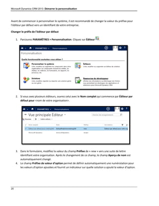 Microsoft Dynamics CRM 2013: Démarrer la personnalisation
20
Avant de commencer à personnaliser le système, il est recommandé de changer la valeur du préfixe pour
l’éditeur par défaut vers un identifiant de votre entreprise.
Changer le préfix de l’éditeur par défaut
1. Parcourez PARAMÈTRES > Personnalisation. Cliquez sur Éditeur .
2. Si vous avez plusieurs éditeurs, ouvrez celui avec le Nom complet qui commence par Éditeur par
défaut pour <nom de votre organisation>.
3. Dans le formulaire, modifiez la valeur du champ Préfixe de « new » vers une suite de lettre
identifiant votre organisation. Après le changement de ce champ, le champ Aperçu de nom est
automatiquement changé.
4. Le champ Préfixe de valeur d’option permet de définir automatiquement une numérotation pour
les valeurs d’option ajoutées et fournit un indicateur sur quelle solution a ajouté la valeur d’option.
 