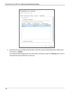 Microsoft Dynamics CRM 2013: Créer et concevoir des formulaires
218
b. Recherchez la ressource Web JavaScript dans la liste des ressources Web disponibles. Sélectionnez
la et cliquer sur Ajouter.
Si la ressource Web JavaScript que vous avez besoin n’existe pas, cliquez sur Nouveau pour ouvrir le
formulaire de ressource Web et en créez une.
 