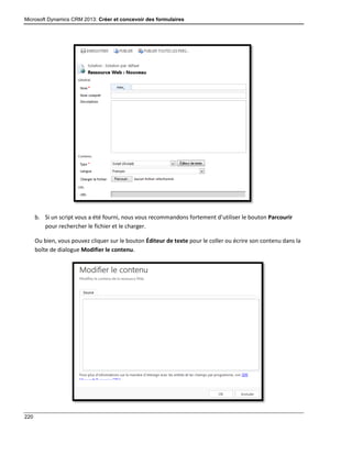 Microsoft Dynamics CRM 2013: Créer et concevoir des formulaires
220
b. Si un script vous a été fourni, nous vous recommandons fortement d’utiliser le bouton Parcourir
pour rechercher le fichier et le charger.
Ou bien, vous pouvez cliquer sur le bouton Éditeur de texte pour le coller ou écrire son contenu dans la
boîte de dialogue Modifier le contenu.
 