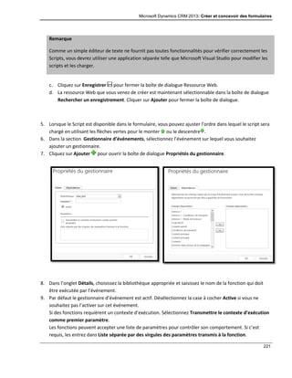 Microsoft Dynamics CRM 2013: Créer et concevoir des formulaires
221
Remarque
Comme un simple éditeur de texte ne fournit pas toutes fonctionnalités pour vérifier correctement les
Scripts, vous devrez utiliser une application séparée telle que Microsoft Visual Studio pour modifier les
scripts et les charger.
c. Cliquez sur Enregistrer pour fermer la boîte de dialogue Ressource Web.
d. La ressource Web que vous venez de créer est maintenant sélectionnable dans la boîte de dialogue
Rechercher un enregistrement. Cliquer sur Ajouter pour fermer la boîte de dialogue.
5. Lorsque le Script est disponible dans le formulaire, vous pouvez ajuster l’ordre dans lequel le script sera
chargé en utilisant les flèches vertes pour le monter ou le descendre .
6. Dans la section Gestionnaire d’événements, sélectionnez l’événement sur lequel vous souhaitez
ajouter un gestionnaire.
7. Cliquez sur Ajouter pour ouvrir la boîte de dialogue Propriétés du gestionnaire.
8. Dans l’onglet Détails, choisissez la bibliothèque appropriée et saisissez le nom de la fonction qui doit
être exécutée par l’événement.
9. Par défaut le gestionnaire d’événement est actif. Désélectionnez la case à cocher Active si vous ne
souhaitez pas l’activer sur cet événement.
Si des fonctions requièrent un contexte d’exécution. Sélectionnez Transmettre le contexte d’exécution
comme premier paramètre.
Les fonctions peuvent accepter une liste de paramètres pour contrôler son comportement. Si c’est
requis, les entrez dans Liste séparée par des virgules des paramètres transmis à la fonction.
 