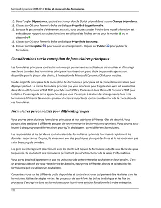 Microsoft Dynamics CRM 2013: Créer et concevoir des formulaires
222
10. Dans l’onglet Dépendance, ajoutez les champs dont le Script dépend dans la zone Champs dépendants.
11. Cliquez sur OK pour fermer la boîte de dialogue Propriété du gestionnaire.
12. Lorsque le gestionnaire d’événement est saisi, vous pouvez ajuster l’ordre dans lequel la fonction est
exécutée par rapport aux autres fonctions en utilisant les flèches vertes pour le monter ou le
descendre .
13. Cliquez sur OK pour fermer la boîte de dialogue Propriétés du champ.
14. Cliquez sur Enregistrer pour sauver vos changements. Cliquez sur Publier pour publier le
formulaire.
Considérations sur la conception de formulaires principaux
Les formulaires principaux sont les formulaires qui permettent aux utilisateurs de visualiser et d’interagir
avec leurs données. Les formulaires principaux fournissent un grand choix de paramétrages et sont
disponible pour la plupart des clients, à l’exception de Microsoft Dynamics CRM pour mobiles.
Un des objectifs principaux de la conception des formulaires principaux est la conception centralisée pour
déployer partout. Le même formulaire principal que vous concevez pour l’application web est aussi utilisé
dans Microsoft Dynamics CRM 2013 pour Microsoft Office Outlook et dans Microsoft Dynamics CRM pour
tablettes. L’avantage de cette approche est que vous n’avez pas à réaliser des changements dans trois
formulaires différents. Néanmoins plusieurs facteurs importants sont à considérer lors de la conception de
ces formulaires.
Formulaires personnalisés pour différents groupes
Vous pouvez créer plusieurs formulaires principaux et leur attribuer différents rôles de sécurité. Vous
pouvez alors attribuer à différents groupes de votre entreprise des formulaires optimisés. Vous pouvez aussi
fournir à chaque groupe différent choix pour qu’ils choisissent parmi différents formulaires.
Les responsables et les décideurs souhaiteraient des formulaires optimisés fournissant rapidement les
données importantes. De plus, ils aimeraient voir des graphiques plus que des listes et ils ne voudraient pas
saisir beaucoup de données.
Les gens qui interagissent directement avec les clients ont besoin de formulaires adaptés aux tâches les plus
fréquentes. Ils souhaitent des formulaires permettant plus d’efficacité lors de la saisie d’informations.
Vous aurez besoin d’apprendre ce que les utilisateurs de votre entreprise souhaitent et leur besoins. C’est
un processus itératif où vous recueilleriez des besoins, essayeriez différentes choses et construiriez les
formulaires que les utilisateurs souhaitent.
Concentrez-vous sur les différents outils disponibles et toutes les choses qui peuvent être réalisées dans les
formulaires. Utilisez les règles métier, les processus de Workflow, les boîtes de dialogue et les flux de
processus d’entreprise dans vos formulaires pour fournir une solution fonctionnelle à votre entreprise.
 