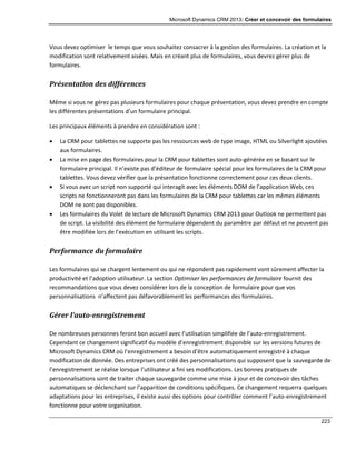 Microsoft Dynamics CRM 2013: Créer et concevoir des formulaires
223
Vous devez optimiser le temps que vous souhaitez consacrer à la gestion des formulaires. La création et la
modification sont relativement aisées. Mais en créant plus de formulaires, vous devrez gérer plus de
formulaires.
Présentation des différences
Même si vous ne gérez pas plusieurs formulaires pour chaque présentation, vous devez prendre en compte
les différentes présentations d’un formulaire principal.
Les principaux éléments à prendre en considération sont :
 La CRM pour tablettes ne supporte pas les ressources web de type image, HTML ou Silverlight ajoutées
aux formulaires.
 La mise en page des formulaires pour la CRM pour tablettes sont auto-générée en se basant sur le
formulaire principal. Il n’existe pas d’éditeur de formulaire spécial pour les formulaires de la CRM pour
tablettes. Vous devez vérifier que la présentation fonctionne correctement pour ces deux clients.
 Si vous avez un script non supporté qui interagit avec les éléments DOM de l’application Web, ces
scripts ne fonctionneront pas dans les formulaires de la CRM pour tablettes car les mêmes éléments
DOM ne sont pas disponibles.
 Les formulaires du Volet de lecture de Microsoft Dynamics CRM 2013 pour Outlook ne permettent pas
de script. La visibilité des élément de formulaire dépendent du paramètre par défaut et ne peuvent pas
être modifiée lors de l’exécution en utilisant les scripts.
Performance du formulaire
Les formulaires qui se chargent lentement ou qui ne répondent pas rapidement vont sûrement affecter la
productivité et l’adoption utilisateur. La section Optimiser les performances de formulaire fournit des
recommandations que vous devez considérer lors de la conception de formulaire pour que vos
personnalisations n’affectent pas défavorablement les performances des formulaires.
Gérer l’auto-enregistrement
De nombreuses personnes feront bon accueil avec l’utilisation simplifiée de l’auto-enregistrement.
Cependant ce changement significatif du modèle d’enregistrement disponible sur les versions futures de
Microsoft Dynamics CRM où l’enregistrement a besoin d’être automatiquement enregistré à chaque
modification de donnée. Des entreprises ont créé des personnalisations qui supposent que la sauvegarde de
l’enregistrement se réalise lorsque l’utilisateur a fini ses modifications. Les bonnes pratiques de
personnalisations sont de traiter chaque sauvegarde comme une mise à jour et de concevoir des tâches
automatiques se déclenchant sur l’apparition de conditions spécifiques. Ce changement requerra quelques
adaptations pour les entreprises, il existe aussi des options pour contrôler comment l’auto-enregistrement
fonctionne pour votre organisation.
 