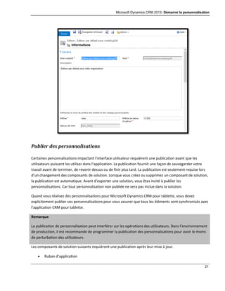 Microsoft Dynamics CRM 2013: Démarrer la personnalisation
21
Publier des personnalisations
Certaines personnalisations impactant l’interface utilisateur requièrent une publication avant que les
utilisateurs puissent les utiliser dans l’application. La publication fournit une façon de sauvegarder votre
travail avant de terminer, de revenir dessus ou de finir plus tard. La publication est seulement requise lors
d’un changement des composants de solution. Lorsque vous créez ou supprimez un composant de solution,
la publication est automatique. Avant d’exporter une solution, vous êtes incité à publier les
personnalisations. Car tout personnalisation non publiée ne sera pas inclue dans la solution.
Quand vous réalisez des personnalisations pour Microsoft Dynamics CRM pour tablette, vous devez
explicitement publier vos personnalisations pour vous assurer que tous les éléments sont synchronisés avec
l’application CRM pour tablette.
Remarque
La publication de personnalisation peut interférer sur les opérations des utilisateurs. Dans l’environnement
de production, il est recommandé de programmer la publication des personnalisations pour avoir le moins
de perturbation des utilisateurs.
Les composants de solution suivants requièrent une publication après leur mise à jour.
 Ruban d’application
 