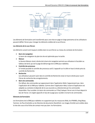 Microsoft Dynamics CRM 2013: Créer et concevoir des formulaires
229
Les éléments de formulaire sont transformés pour une mise en page en large panorama où les utilisateurs
peuvent défiler l’écran pour changer les éléments visibles de la vue d’écran.
Les éléments de la vue d’écran
Les éléments suivant sont toujours visibles dans la vue d’écran au niveau du contexte du formulaire :
 Barre de navigation
La barre de navigation du plan de site est optimisée pour le tactile.
 Maison
Le bouton Maison situé à droite de la barre de navigation permet aux utilisateurs d’accéder au
tableau de bord, qui est la page de démarrage de la CRM pour tablettes.
 Contrôle des processus
Si l’entité possède le contrôle des processus actif, il apparaît sur le côté en haut à droite près du
contrôle de Recherche.
 Recherche
Les utilisateurs peuvent saisir dans le contrôle de Recherche situé en haut à droite pour ouvrir
l’écran de recherche des enregistrements.
 Barre de commandes
Par défaut, des commandes qui apparaissent dans l’application Web n’apparaissent pas dans
l’application de la CRM pour tablette. Comme dans l’application Web, la barre d’application est
adaptée au contexte et dépende de la vue courante ou sélectionnée par les commandes
disponibles. Pour accéder à la barre de commande sur l’iPad, balayez l’écran vers le haut depuis le
bas de l’écran. Un onglet apparaît en bas de la page pour accéder à la barre de commandes.
Eléments de formulaire
Les formulaires de la CRM pour tablettes ne supportent pas les ressources Web, les IFRAMEs, Bing Maps,
Yammer, les flux d’activités ou les librairies de documents SharePoint. Les images d’entité sont visibles dans
la liste des vues et les fiches de contact mais pas dans les formulaires.
 