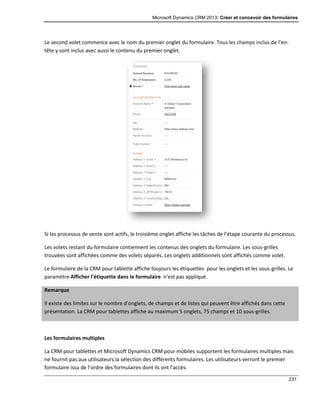 Microsoft Dynamics CRM 2013: Créer et concevoir des formulaires
231
Le second volet commence avec le nom du premier onglet du formulaire. Tous les champs inclus de l’en-
tête y sont inclus avec aussi le contenu du premier onglet.
Si les processus de vente sont actifs, le troisième onglet affiche les tâches de l’étape courante du processus.
Les volets restant du formulaire contiennent les contenus des onglets du formulaire. Les sous-grilles
trouvées sont affichées comme des volets séparés. Les onglets additionnels sont affichés comme volet.
Le formulaire de la CRM pour tablette affiche toujours les étiquettes pour les onglets et les sous-grilles. Le
paramètre Afficher l’étiquette dans le formulaire n’est pas appliqué.
Remarque
Il existe des limites sur le nombre d’onglets, de champs et de listes qui peuvent être affichés dans cette
présentation. La CRM pour tablettes affiche au maximum 5 onglets, 75 champs et 10 sous-grilles.
Les formulaires multiples
La CRM pour tablettes et Microsoft Dynamics CRM pour mobiles supportent les formulaires multiples mais
ne fournit pas aux utilisateurs la sélection des différents formulaires. Les utilisateurs verront le premier
formulaire issu de l’ordre des formulaires dont ils ont l’accès.
 