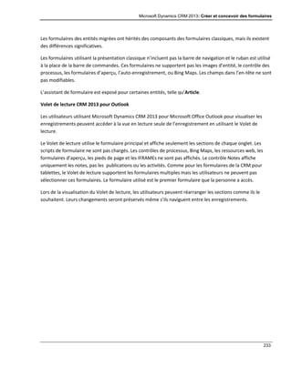Microsoft Dynamics CRM 2013: Créer et concevoir des formulaires
233
Les formulaires des entités migrées ont hérités des composants des formulaires classiques, mais ils existent
des différences significatives.
Les formulaires utilisant la présentation classique n’incluent pas la barre de navigation et le ruban est utilisé
à la place de la barre de commandes. Ces formulaires ne supportent pas les images d’entité, le contrôle des
processus, les formulaires d’aperçu, l’auto-enregistrement, ou Bing Maps. Les champs dans l’en-tête ne sont
pas modifiables.
L’assistant de formulaire est exposé pour certaines entités, telle qu’Article.
Volet de lecture CRM 2013 pour Outlook
Les utilisateurs utilisant Microsoft Dynamics CRM 2013 pour Microsoft Office Outlook pour visualiser les
enregistrements peuvent accéder à la vue en lecture seule de l’enregistrement en utilisant le Volet de
lecture.
Le Volet de lecture utilise le formulaire principal et affiche seulement les sections de chaque onglet. Les
scripts de formulaire ne sont pas chargés. Les contrôles de processus, Bing Maps, les ressources web, les
formulaires d’aperçu, les pieds de page et les IFRAMEs ne sont pas affichés. Le contrôle Notes affiche
uniquement les notes, pas les publications ou les activités. Comme pour les formulaires de la CRM pour
tablettes, le Volet de lecture supportent les formulaires multiples mais les utilisateurs ne peuvent pas
sélectionner ces formulaires. Le formulaire utilisé est le premier formulaire que la personne a accès.
Lors de la visualisation du Volet de lecture, les utilisateurs peuvent réarranger les sections comme ils le
souhaitent. Leurs changements seront préservés même s’ils naviguent entre les enregistrements.
 