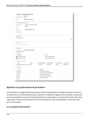 Microsoft Dynamics CRM 2013: Créer et concevoir des formulaires
234
Optimiser les performances de formulaire
Les formulaires se chargeant lentement peuvent réduire la productivité et l’adoption utilisateur. Prenez en
considérations ces recommandations pour maximiser le chargement rapide de vos formulaires. Plusieurs de
ces recommandations concernent l’implémentation par un développeur de scripts de formulaire dans votre
organisation. Assurez-vous de discuter de ces recommandations avec les développeurs créant les scripts
pour vos formulaires.
Le conception du formulaire
 