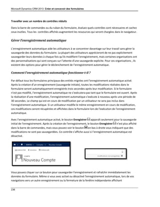 Microsoft Dynamics CRM 2013: Créer et concevoir des formulaires
236
Travailler avec un nombre de contrôles réduits
Dans la barre de commandes ou du ruban du formulaire, évaluez quels contrôles sont nécessaires et cachez
ceux inutiles. Tous les contrôles affichés augmentent les ressources qui seront chargées dans le navigateur.
Gérer l’enregistrement automatique
L’enregistrement automatique aide les utilisateurs à se concentrer davantage sur leur travail sans gérer la
sauvegarde des données du formulaire. La plupart des utilisateurs apprécieront de ne pas explicitement
sauvegarder leurs données à chaque fois qu’ils modifient l’enregistrement, mais certaines organisations ont
des personnalisations qui sont conçues sur l’attente d’une sauvegarde explicite. Pour ces organisations , ils
existent des options pour gérer le déclenchement de l’enregistrement automatique.
Comment l’enregistrement automatique fonctionne-t-il ?
Par défaut tous les formulaires principaux des entités migrées ont l’enregistrement automatique activé.
Après la création d’un enregistrement (sauvegarde initiale), toutes les modifications réalisées dans le
formulaire seront automatiquement enregistrés trois secondes après leur modification. Si le formulaire
n’est pas modifié, l’enregistrement automatique ne s’exécutera pas tant que le formulaire est ouvert. Après
la réalisation d’une modification, l’enregistrement automatique s’exécute à nouveau après une période de
30 secondes. Le champ qui est en cours de modification par un utilisateur ne sera pas inclus dans
l’enregistrement automatique. Si un utilisateur modifie le même enregistrement en cours de modification,
ces modifications seront récupérées et affichées dans le formulaire lors de l’exécution de l’enregistrement
automatique.
Avec l’enregistrement automatique activé, le bouton Enregistrer apparaît seulement pour la sauvegarde
initial de l’enregistrement. Après la création de l’enregistrement, le bouton Enregistrer n’est plus affiché
dans la barre de commandes, mais vous pouvez voir le bouton en bas à droite vous indiquant que des
modifications ne sont pas sauvegardées. Ce contrôle s’affiche aussi si l’enregistrement automatique est
désactivé.
Vous pouvez cliquer sur ce bouton pour sauvegarder l’enregistrement et rafraîchir immédiatement les
données du formulaire. Même si vous avez activé ou désactivé l’enregistrement automatique, lors de vos
navigations vers un autre enregistrement ou la fermeture de la fenêtre indépendante affichant
 