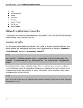 Microsoft Dynamics CRM 2013: Démarrer la personnalisation
22
 Entité
 Relation d’entité
 Champ
 Formulaire
 Message
 Groupe d’option
 Plan de site
 Ressource web
Utiliser des solutions pour personnaliser
L’ensemble des personnalisations réalisées dans Microsoft Dynamics CRM 2013 et Microsoft Dynamics CRM
Online sont faites dans un contexte de solution.
La solution par défaut
Lors de la personnalisation de Microsoft Dynamics CRM 2013 et de Microsoft Dynamics CRM Online, vous
pourrez travailler avec la solution par défaut. Pour ouvrir la solution par défaut, parcourez PARAMÈTRES >
Personnalisations et sélectionnez Personnaliser le système .
Conseil
Après l’ouverture de la solution par défaut, utilisez Ctrl+D pour créer un favori ou un signet dans votre
navigateur. Ceci vous aidera à l’ouvrir plus rapidement si vous n’avez pas tout le temps l’application web
ouverte.
Toutes les organisations ont une solution par défaut et leurs propriétés uniques. La solution par défaut
contient tous les composants de solution disponibles pour votre organisation. Les autres solutions doivent
inclure un sous-ensemble des composants de solution visible dans la solution par défaut, mais la solution
par défaut contient tous les éléments.
Conseil
Avant de commencer la création de nouvelles personnalisations, il faut se souvenir de changer le préfixe de
l’éditeur de la solution.
 