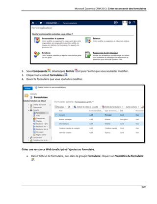 Microsoft Dynamics CRM 2013: Créer et concevoir des formulaires
239
2. Sous Composants , développez Entités et puis l’entité que vous souhaitez modifier.
3. Cliquez sur le nœud Formulaires .
4. Ouvrir le formulaire que vous souhaitez modifier.
Créez une ressource Web JavaScript et l’ajoutez au formulaire.
a. Dans l’éditeur de formulaire, puis dans le groupe Formulaire, cliquez sur Propriétés du formulaire
.
 