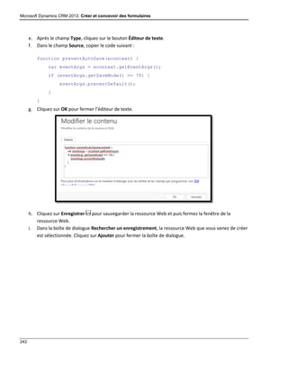 Microsoft Dynamics CRM 2013: Créer et concevoir des formulaires
242
e. Après le champ Type, cliquez sur le bouton Éditeur de texte.
f. Dans le champ Source, copier le code suivant :
function preventAutoSave(econtext) {
var eventArgs = econtext.getEventArgs();
if (eventArgs.getSaveMode() == 70) {
eventArgs.preventDefault();
}
}
g. Cliquez sur OK pour fermer l’éditeur de texte.
h. Cliquez sur Enregistrer pour sauvegarder la ressource Web et puis fermez la fenêtre de la
ressource Web.
i. Dans la boîte de dialogue Rechercher un enregistrement, la ressource Web que vous venez de créer
est sélectionnée. Cliquez sur Ajouter pour fermer la boîte de dialogue.
 