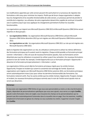 Microsoft Dynamics CRM 2013: Créer et concevoir des formulaires
246
Les modifications apportées par cette version peuvent être perturbant et un processus de migration des
formulaires a été conçu pour minimiser les impacts. Plutôt que de forcer chaque organisation à adopter
tous les changements et les nouvelles fonctionnalités de cette version, un processus permet de prendre le
contrôle de la migration. Les utilisateur de votre organisation doivent être capable de continuer à travailler
avec le système jusqu’à que vous appliquez les changements permettant d’utiliser les nouvelles
fonctionnalités.
Les organisations qui migrent vers Microsoft Dynamics CRM 2013 et Microsoft Dynamics CRM Online seront
réparties en deux groupes :
 Les organisations Online : les organisations Microsoft Dynamics CRM Online utilisant Microsoft
Dynamics CRM Online décembre 2012 qui ont migrées vers Microsoft Dynamics CRM Online automne
2013.
 Les organisations sur site : les organisations Microsoft Dynamics CRM 2011 sur site qui ont migrées vers
Microsoft Dynamics CRM 2013.
Après la migration des organisations sur site, les utilisateurs continueront à utiliser les mêmes définitions
des formulaires principaux qu’ils avaient avant la migration. Chaque entité possède un formulaire principal
nommé « Information ». Elles ont aussi de nouveaux formulaires ajoutés, mais ces formulaires seront
désactivés pour que les utilisateurs ne puissent les utiliser jusqu’à leur activation. Ces nouveaux formulaires
portent le nom de l’entité. Par exemple, l’entité Opportunité aura un formulaire principal « Opportunité »
désactivé et le formulaire principal préexistant « Information » activé.
Les organisations Online auront déjà les formulaires principaux migrés pour les entités Contact,
Opportunité, Prospect et Incident qui suivent la convention de nommage de l’entité. Quand ces
organisations sont migrées vers Microsoft Dynamics CRM Online automne 2013, ces formulaires principaux
seront automatiquement mises à jour pour utiliser les dernières fonctionnalités des formulaires. Ces
formulaires resteront actifs. Pour les autres entités que les entités Contact, Opportunité, Prospect, Compte
et Incident, les nouveaux formulaires principaux nommés avec le nom de l’entité seront ajoutés mais ne
seront pas désactivés.
Remarque
Si vous avez une organisation CRM Online et que vous avez personnalisé au moins un des cinq formulaires
migrés, dépendant de personnalisations spécifiques que vous avez ajouté, vous verrez un onglet Conflits
ajouté à votre formulaire. Dans cet onglet, vous trouverez les champs où les personnalisations qui ne
peuvent pas être automatiquement fusionnées dans la nouvelle mise en page. Pour les examiner, modifiez
simplement le formulaire et glissez les champs où vous souhaitez les mettre. Supprimer ensuite l’onglet
des Conflits.
 