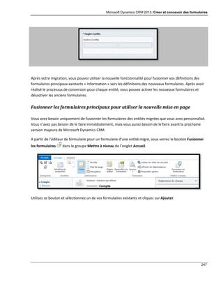 Microsoft Dynamics CRM 2013: Créer et concevoir des formulaires
247
Après votre migration, vous pouvez utiliser la nouvelle fonctionnalité pour fusionner vos définitions des
formulaires principaux existants « Information » vers les définitions des nouveaux formulaires. Après avoir
réalisé le processus de conversion pour chaque entité, vous pouvez activer les nouveaux formulaires et
désactiver les anciens formulaires.
Fusionner les formulaires principaux pour utiliser la nouvelle mise en page
Vous avez besoin uniquement de fusionner les formulaires des entités migrées que vous avez personnalisé.
Vous n’avez pas besoin de le faire immédiatement, mais vous aurez besoin de le faire avant la prochaine
version majeure de Microsoft Dynamics CRM.
A partir de l’éditeur de formulaire pour un formulaire d’une entité migré, vous verrez le bouton Fusionner
les formulaires dans le groupe Mettre à niveau de l’onglet Accueil.
Utilisez ce bouton et sélectionnez un de vos formulaires existants et cliquez sur Ajouter.
 