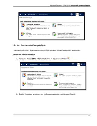 Microsoft Dynamics CRM 2013: Démarrer la personnalisation
23
Rechercher une solution spécifique
Si votre organisation a déjà une solution spécifique que vous utilisez, vous pouvez la retrouvez.
Ouvrir une solution non gérée
1. Parcourez PARAMÈTRES > Personnalisation et cliquez sur Solutions .
2. Double-cliquez sur la solution non-gérée que vous voulez modifier pour l’ouvrir.
 