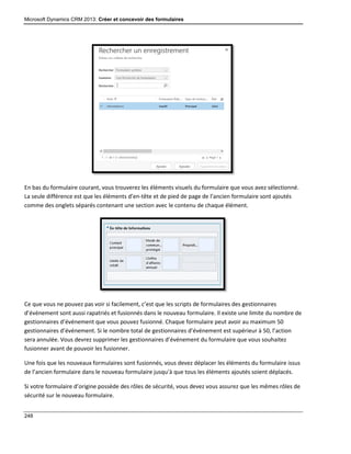 Microsoft Dynamics CRM 2013: Créer et concevoir des formulaires
248
En bas du formulaire courant, vous trouverez les éléments visuels du formulaire que vous avez sélectionné.
La seule différence est que les éléments d’en-tête et de pied de page de l’ancien formulaire sont ajoutés
comme des onglets séparés contenant une section avec le contenu de chaque élément.
Ce que vous ne pouvez pas voir si facilement, c’est que les scripts de formulaires des gestionnaires
d’événement sont aussi rapatriés et fusionnés dans le nouveau formulaire. Il existe une limite du nombre de
gestionnaires d’événement que vous pouvez fusionné. Chaque formulaire peut avoir au maximum 50
gestionnaires d’événement. Si le nombre total de gestionnaires d’événement est supérieur à 50, l’action
sera annulée. Vous devrez supprimer les gestionnaires d’événement du formulaire que vous souhaitez
fusionner avant de pouvoir les fusionner.
Une fois que les nouveaux formulaires sont fusionnés, vous devez déplacer les éléments du formulaire issus
de l’ancien formulaire dans le nouveau formulaire jusqu’à que tous les éléments ajoutés soient déplacés.
Si votre formulaire d’origine possède des rôles de sécurité, vous devez vous assurez que les mêmes rôles de
sécurité sur le nouveau formulaire.
 