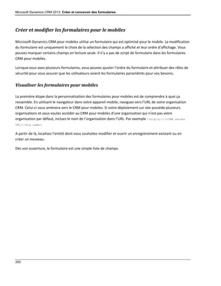 Microsoft Dynamics CRM 2013: Créer et concevoir des formulaires
250
Créer et modifier les formulaires pour le mobiles
Microsoft Dynamics CRM pour mobiles utilise un formulaire qui est optimisé pour le mobile. La modification
du formulaire est uniquement le choix de la sélection des champs a affiché et leur ordre d’affichage. Vous
pouvez marquer certains champs en lecture seule. Il n’y a pas de script de formulaire dans les formulaires
CRM pour mobiles.
Lorsque vous avez plusieurs formulaires, vous pouvez ajuster l’ordre du formulaire et attribuer des rôles de
sécurité pour vous assurer que les utilisateurs voient les formulaires paramétrés pour vos besoins.
Visualiser les formulaires pour mobiles
La première étape dans la personnalisation des formulaires pour mobiles est de comprendre à quoi ça
ressemble. En utilisant le navigateur dans votre appareil mobile, naviguez vers l’URL de votre organisation
CRM. Celui-ci vous amènera vers le CRM pour mobiles. Si votre déploiement sur site possède plusieurs
organisations et vous voulez accéder au CRM pour mobiles d’une organisation qui n’est pas votre
organisation par défaut, incluez le nom de l’organisation dans l’URL. Par exemple : http[s]://<CRM server
URL>/<Org name>.
A partir de là, localisez l’entité dont vous souhaitez modifier et ouvrir un enregistrement existant ou en
créer un nouveau.
Dès son ouverture, le formulaire est une simple liste de champs.
 