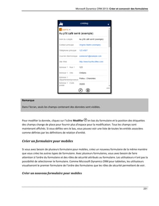 Microsoft Dynamics CRM 2013: Créer et concevoir des formulaires
251
Remarque
Dans l’écran, seuls les champs contenant des données sont visibles.
Pour modifier la donnée, cliquez sur l’icône Modifier en bas du formulaire et la position des étiquettes
des champs change de place pour fournir plus d’espace pour la modification. Tous les champs sont
maintenant affichés. Si vous défilez vers le bas, vous pouvez voir une liste de toutes les entités associées
comme définies par les définitions de relation d’entité.
Créer un formulaire pour mobiles
Si vous avez besoin de plusieurs formulaire pour mobiles, créez un nouveau formulaire de la même manière
que vous créez les autres types de formulaire. Avec plusieurs formulaires, vous avez besoin de faire
attention à l’ordre du formulaire et des rôles de sécurité attribués au formulaire. Les utilisateurs n’ont pas la
possibilité de sélectionner le formulaire. Comme Microsoft Dynamics CRM pour tablettes, les utilisateurs
visualiseront le premier formulaire de l’ordre des formulaires que les rôles de sécurité permettent de voir.
Créer un nouveau formulaire pour mobiles
 