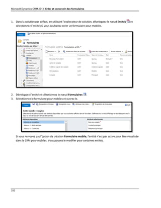 Microsoft Dynamics CRM 2013: Créer et concevoir des formulaires
252
1. Dans la solution par défaut, en utilisant l’explorateur de solution, développez le nœud Entités et
sélectionnez l’entité où vous souhaitez créer un formulaire pour mobiles.
2. Développez l’entité et sélectionnez le nœud Formulaires .
3. Sélectionnez le formulaire pour mobiles et ouvrez le.
Si vous ne voyez pas l’option de création Formulaire mobile, l’entité n’est pas active pour être visualisée
dans la CRM pour mobiles. Vous pouvez le modifier pour certaines entités.
 