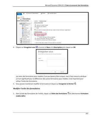 Microsoft Dynamics CRM 2013: Créer et concevoir des formulaires
253
4. Cliquez sur Enregistrer sous et entrez le Nom et la Description puis cliquez sur OK.
Les noms des formulaires pour mobiles n’ont pas besoin d’être unique, mais il faut mieux lui attribuer
un nom significatif pour le différencier des autres formulaires pour mobiles. C’est important pour
utiliser l’ordre des formulaires.
5. Vous pouvez maintenant modifier le formulaire et cliquez sur Enregistrer et fermer .
Modifier l’ordre des formulaires
1. Dans la liste des formulaires de l’entité, cliquez sur Ordre des formulaires et sélectionnez Formulaire
mobile défini.
 