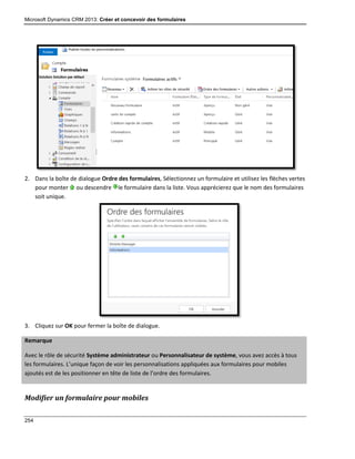 Microsoft Dynamics CRM 2013: Créer et concevoir des formulaires
254
2. Dans la boîte de dialogue Ordre des formulaires, Sélectionnez un formulaire et utilisez les flèches vertes
pour monter ou descendre le formulaire dans la liste. Vous apprécierez que le nom des formulaires
soit unique.
3. Cliquez sur OK pour fermer la boîte de dialogue.
Remarque
Avec le rôle de sécurité Système administrateur ou Personnalisateur de système, vous avez accès à tous
les formulaires. L’unique façon de voir les personnalisations appliquées aux formulaires pour mobiles
ajoutés est de les positionner en tête de liste de l’ordre des formulaires.
Modifier un formulaire pour mobiles
 