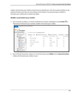 Microsoft Dynamics CRM 2013: Créer et concevoir des formulaires
255
L’éditeur de formulaire pour mobiles ne fournit pas les capacités pour créer des nouveaux attributs ou des
relations d’entité comme dans les autres éditeurs de formulaires. Vous pouvez toujours modifier le
formulaire pour mobiles dans la solution par défaut.
Modifier un formulaire pour mobiles
1. Dans la solution par défaut, en utilisant l’explorateur de solution, développez le nœud Entités et
sélectionnez l’entité dont vous souhaitez modifier le formulaire pour mobiles.
2. Dans la liste des formulaires, cliquez sur l’un des formulaires avec Mobile comme Type de formulaire.
L’éditeur de formulaire pour mobiles s’ouvre.
 