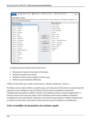 Microsoft Dynamics CRM 2013: Créer et concevoir des formulaires
256
Les tâches de personnalisation du formulaire sont :
 Choisissez les champs à inclure dans le formulaire,
 Choisissez la position des champs,
 Décidez de mettre certains champs en lecture seule,
 Publier les personnalisations effectuées.
L’éditeur de formulaire pour mobiles utilise le terme « attributs »plutôt que « champs ».
Par défaut, tous les champs métiers ou système requis sont inclus dans le formulaire et ne peuvent pas être
supprimés. Si vous configurez un de ces champs en lecture seule, les utilisateurs visualiseront
l’enregistrement sans pouvoir modifier ce champ. Si les utilisateurs créent un nouvel enregistrement, le
champ en lecture seul ne sera pas visible, mais les utilisateurs seront encore capables d’enregistrer
l’enregistrement sans cette donnée. Cependant, la prochaine fois que quelqu’un modifie l’enregistrement
en utilisant un autre client, il devra fournir cette valeur pour pouvoir enregistrer ses modifications.
Créer et modifier les formulaires de création rapide
 