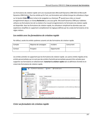 Microsoft Dynamics CRM 2013: Créer et concevoir des formulaires
257
Les formulaires de création rapide sont une nouveauté dans Microsoft Dynamics CRM 2013 et Microsoft
Dynamics CRM Online. Pour les entités qu’ils l’ont, ces formulaire sont utilisés lorsque les utilisateurs clique
sur le bouton Créer dans la barre de navigation ou choisissez quand vous créez un nouvel
enregistrement depuis un champ Recherche ou une sous-grille. Microsoft Dynamics CRM pour tablettes
utilisera ces formulaires lors de la création d’un nouvel enregistrement si le formulaire de création rapide
est disponible. Avec les formulaires de création rapide, les utilisateurs rempliront les données avec une
expérience simplifiée en supportant complètement les logiques définies par les scripts de formulaires et les
règles métiers.
Les entités avec les formulaires de création rapide
Par défaut, seules les entités systèmes suivants ont des formulaires de création rapide.
Compte Réponse de campagne Incident Concurrent
Contact Prospect Opportunité
Les entités activités ne supportent pas les formulaires de création rapide. Les autres entités migrées et les
entités personnalisées qui ne sont pas des entités d’activité personnalisées peuvent être activées pour
supporter ces formulaires en sélectionnant Autoriser la création rapide dans la définition d’entité et en
créant des formulaires de création rapide.
Créer un formulaire de création rapide
 