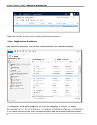 Microsoft Dynamics CRM 2013: Démarrer la personnalisation
24
Quand vous êtes dans la solution, vous visualisez les composants de solution.
Utiliser l’explorateur de solution
Avec l’explorateur de solution, vous parcourez toute l’arborescence des types de composants.
En sélectionnant chaque nœud, vous pouvez voir la liste des composants de solutions. Les actions
disponibles dans la barre de commande change en fonction du contexte du nœud que vous avez sélectionné
et si la solution est la solution par défaut ou une solution gérée. Avec les solutions non gérées qui ne sont
 