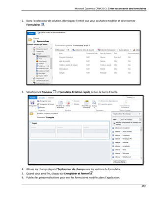 Microsoft Dynamics CRM 2013: Créer et concevoir des formulaires
259
2. Dans l’explorateur de solution, développez l’entité que vous souhaitez modifier et sélectionnez
Formulaires .
3. Sélectionnez Nouveau > Formulaire Création rapide depuis la barre d’outils.
4. Glissez les champs depuis l’Explorateur de champs vers les sections du formulaire.
5. Quand vous avez fini, cliquez sur Enregistrer et fermer .
6. Publiez les personnalisations pour voir les formulaires modifiés dans l’application.
 